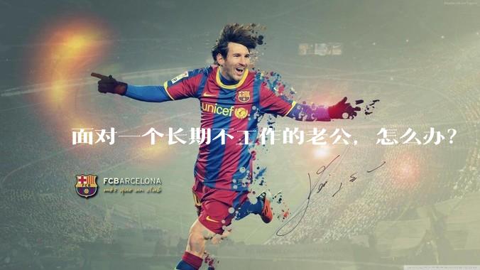 面对一个长期不工作的老公，怎么办？