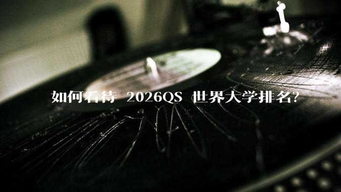 如何看待 2026QS 世界大学排名？